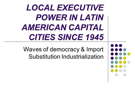 LOCAL EXECUTIVE POWER IN LATIN AMERICAN CAPITAL CITIES SINCE 1945 Waves of democracy & Import Substitution Industrialization.