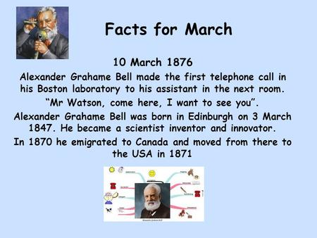 Facts for March 10 March 1876 Alexander Grahame Bell made the first telephone call in his Boston laboratory to his assistant in the next room. “Mr Watson,
