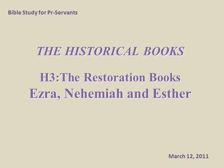 THE HISTORICAL BOOKS H3:The Restoration Books Ezra, Nehemiah and Esther Bible Study for Pr-Servants March 12, 2011.