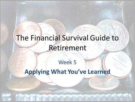 The Financial Survival Guide to Retirement Week 5 Applying What You’ve Learned.