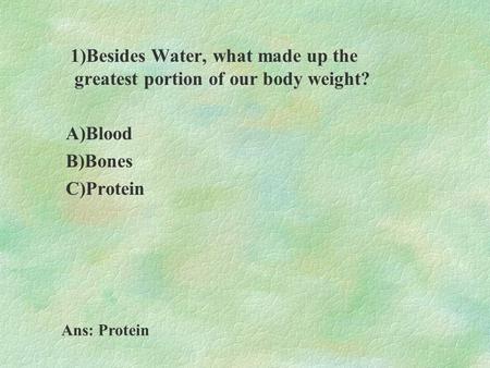 1)Besides Water, what made up the greatest portion of our body weight? A)Blood B)Bones C)Protein Ans: Protein.