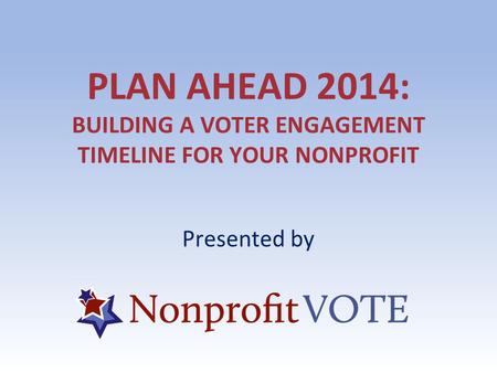 PLAN AHEAD 2014: BUILDING A VOTER ENGAGEMENT TIMELINE FOR YOUR NONPROFIT Presented by.