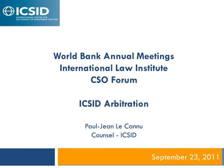 September 23, 2011 World Bank Annual Meetings International Law Institute CSO Forum ICSID Arbitration Paul-Jean Le Cannu Counsel - ICSID.