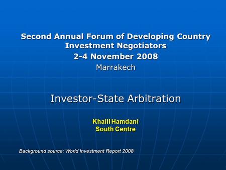 Second Annual Forum of Developing Country Investment Negotiators 2-4 November 2008 Marrakech Investor-State Arbitration Khalil Hamdani South Centre Background.