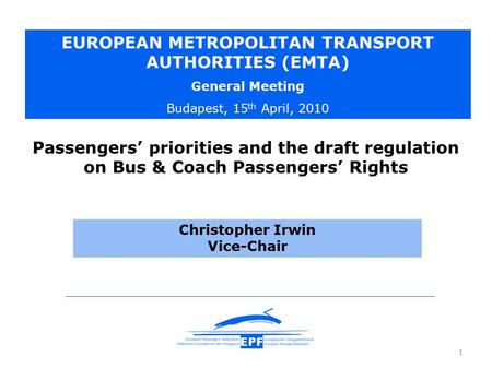 1 Christopher Irwin Vice-Chair EUROPEAN METROPOLITAN TRANSPORT AUTHORITIES (EMTA) General Meeting Budapest, 15 th April, 2010 Passengers’ priorities and.