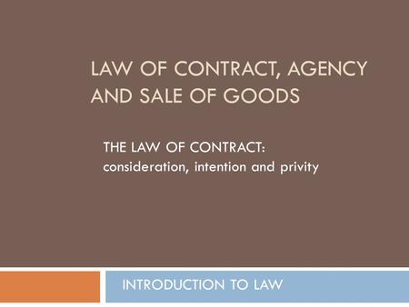 LAW OF CONTRACT, AGENCY AND SALE OF GOODS THE LAW OF CONTRACT: consideration, intention and privity INTRODUCTION TO LAW.
