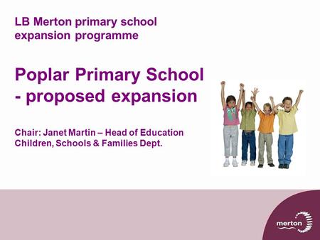 LB Merton primary school expansion programme Poplar Primary School - proposed expansion Chair: Janet Martin – Head of Education Children, Schools & Families.