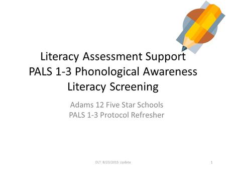 Literacy Assessment Support PALS 1-3 Phonological Awareness Literacy Screening Adams 12 Five Star Schools PALS 1-3 Protocol Refresher 1DLT 8/23/2015 Update.