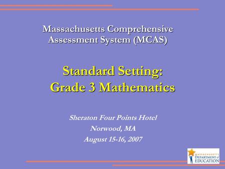Standard Setting: Grade 3 Mathematics Sheraton Four Points Hotel Norwood, MA August 15-16, 2007 Massachusetts Comprehensive Assessment System (MCAS)