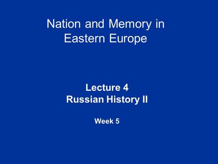 Nation and Memory in Eastern Europe Lecture 4 Russian History II Week 5.