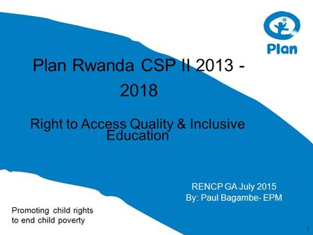Promoting child rights to end child poverty Plan Rwanda CSP II 2013 - 2018 Right to Access Quality & Inclusive Education 1 RENCP GA July 2015 By: Paul.