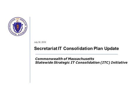 Commonwealth of Massachusetts Statewide Strategic IT Consolidation (ITC) Initiative July 30, 2010 Secretariat IT Consolidation Plan Update.