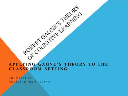 ROBERT GAGNE’S THEORY OF COGNITIVE LEARNING APPLYING GAGNE’S THEORY TO THE CLASSROOM SETTING EDCI 6304.61 ONLINE WEDS 5:30-7PM.