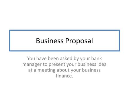 Business Proposal You have been asked by your bank manager to present your business idea at a meeting about your business finance.