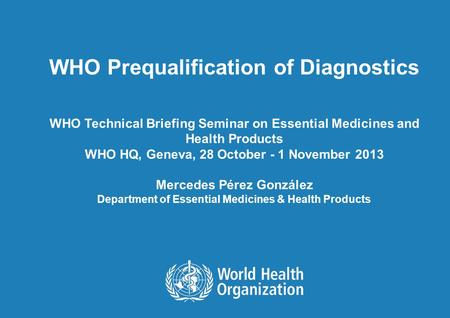 WHO Prequalification of Diagnostics WHO Technical Briefing Seminar on Essential Medicines and Health Products WHO HQ, Geneva, 28 October - 1 November 2013.