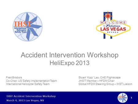 1 IHST Accident Intervention Workshop March 4, 2013 Las Vegas, NV Accident Intervention Workshop HeliExpo 2013 Stuart “Kipp” Lau, CAE Flightscape JHSIT.