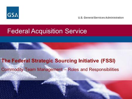 Federal Acquisition Service U.S. General Services Administration The Federal Strategic Sourcing Initiative (FSSI) Commodity Team Management – Roles and.