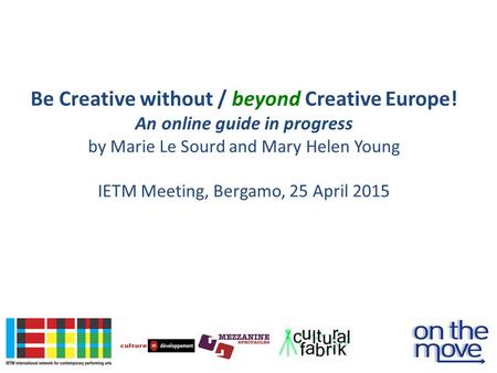 Be Creative without / beyond Creative Europe! An online guide in progress by Marie Le Sourd and Mary Helen Young IETM Meeting, Bergamo, 25 April 2015.