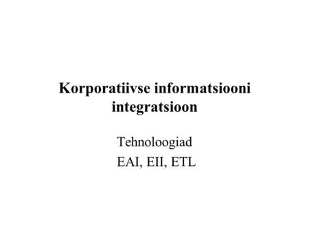 Korporatiivse informatsiooni integratsioon Tehnoloogiad EAI, EII, ETL.