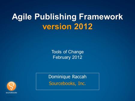 Agile Publishing Framework version 2012 Dominique Raccah Sourcebooks, Inc. Tools of Change February 2012.