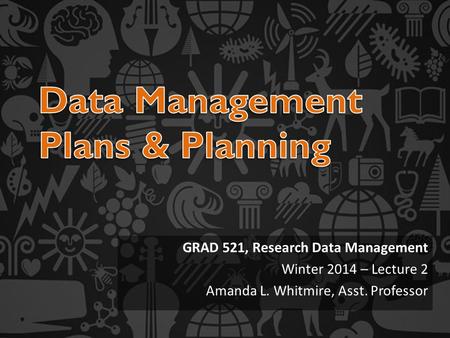 GRAD 521, Research Data Management Winter 2014 – Lecture 2 Amanda L. Whitmire, Asst. Professor.