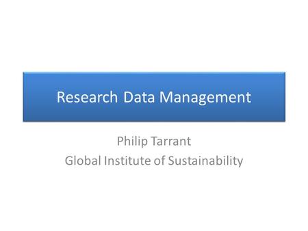 Research Data Management Philip Tarrant Global Institute of Sustainability.