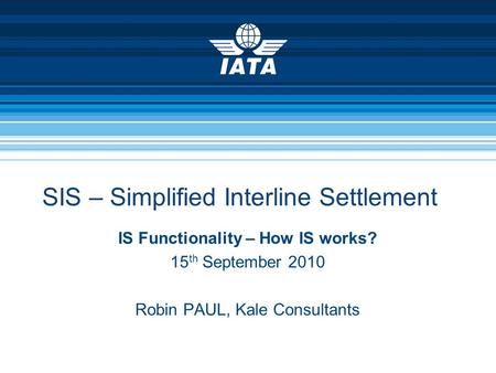 SIS – Simplified Interline Settlement IS Functionality – How IS works? 15 th September 2010 Robin PAUL, Kale Consultants.