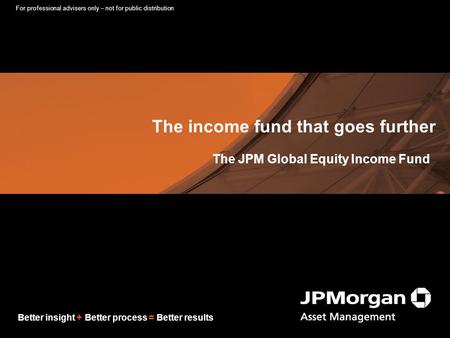 Better insight + Better process = Better results The income fund that goes further The JPM Global Equity Income Fund For professional advisers only – not.