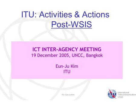International Telecommunication Union ITU: Eun-Ju Kim ITU: Activities & Actions Post-WSIS ICT INTER-AGENCY MEETING 19 December 2005, UNCC, Bangkok Eun-Ju.