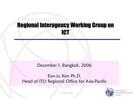 International Telecommunication Union ITU: Eun-Ju Kim December 1, Bangkok, 2006 Eun-Ju Kim Ph.D. Head of ITU Regional Office for Asia-Pacific Regional.