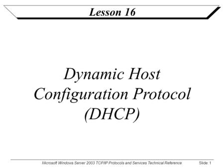 Microsoft Windows Server 2003 TCP/IP Protocols and Services Technical Reference Slide: 1 Lesson 16 Dynamic Host Configuration Protocol (DHCP)