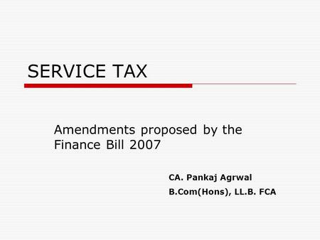 SERVICE TAX Amendments proposed by the Finance Bill 2007 CA. Pankaj Agrwal B.Com(Hons), LL.B. FCA.