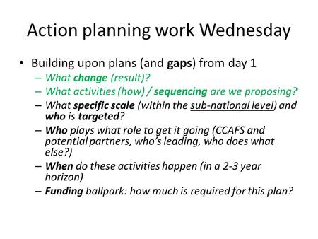 Action planning work Wednesday Building upon plans (and gaps) from day 1 – What change (result)? – What activities (how) / sequencing are we proposing?