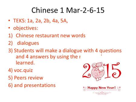 Chinese 1 Mar-2-6-15 TEKS: 1a, 2a, 2b, 4a, 5A, objectives: 1)Chinese restaurant new words 2) dialogues 3) Students will make a dialogue with 4 questions.