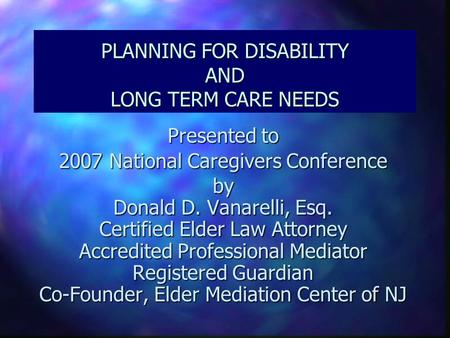 PLANNING FOR DISABILITY AND LONG TERM CARE NEEDS Presented to 2007 National Caregivers Conference by Donald D. Vanarelli, Esq. Certified Elder Law Attorney.