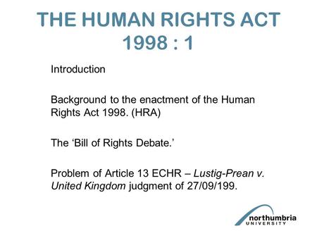 THE HUMAN RIGHTS ACT 1998 : 1 Introduction Background to the enactment of the Human Rights Act 1998. (HRA) The ‘Bill of Rights Debate.’ Problem of Article.