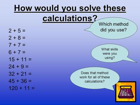 How would you solve these calculations? 2 + 5 = 2 + 8 = 7 + 7 = 6 + 7 = 15 + 11 = 24 + 9 = 32 + 21 = 45 + 36 = 120 + 11 = Which method did you use? Does.