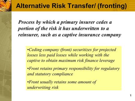 1 Alternative Risk Transfer/ (fronting) Process by which a primary insurer cedes a portion of the risk it has underwritten to a reinsurer, such as a captive.