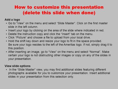 How to customize this presentation (delete this slide when done) Add a logo Go to “View” on the menu and select “Slide Master”. Click on the first master.