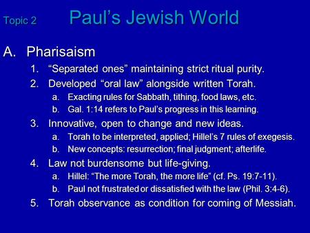 Topic 2 Paul’s Jewish World A.Pharisaism 1.“Separated ones” maintaining strict ritual purity. 2.Developed “oral law” alongside written Torah. a.Exacting.