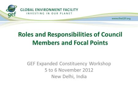 GEF Expanded Constituency Workshop 5 to 6 November 2012 New Delhi, India Roles and Responsibilities of Council Members and Focal Points.