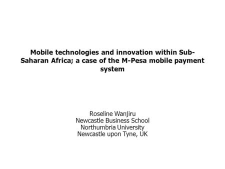 Mobile technologies and innovation within Sub-Saharan Africa; a case of the M-Pesa mobile payment system Roseline Wanjiru Newcastle Business School Northumbria.