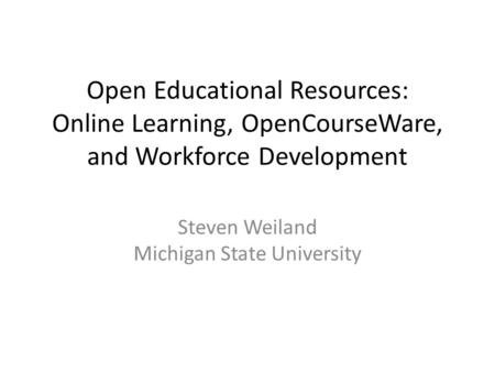 Open Educational Resources: Online Learning, OpenCourseWare, and Workforce Development Steven Weiland Michigan State University.