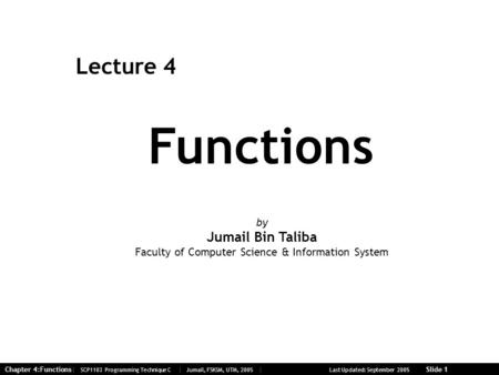 Chapter 4:Functions| SCP1103 Programming Technique C | Jumail, FSKSM, UTM, 2005 | Last Updated: September 2005 Slide 1 Functions Lecture 4 by Jumail Bin.