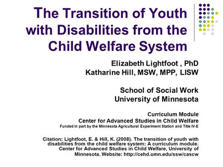 T he Transition of Youth with Disabilities from the Child Welfare System Elizabeth Lightfoot, PhD Katharine Hill, MSW, MPP, LISW School of Social Work.