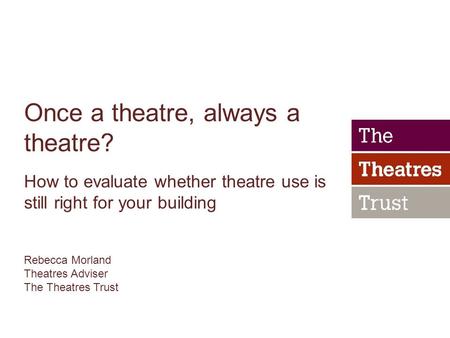 Once a theatre, always a theatre? How to evaluate whether theatre use is still right for your building Rebecca Morland Theatres Adviser The Theatres Trust.
