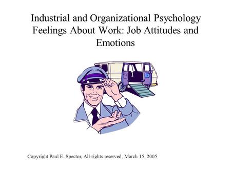 Industrial and Organizational Psychology Feelings About Work: Job Attitudes and Emotions Copyright Paul E. Spector, All rights reserved, March 15, 2005.