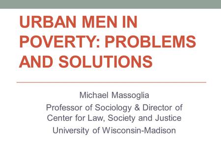 URBAN MEN IN POVERTY: PROBLEMS AND SOLUTIONS Michael Massoglia Professor of Sociology & Director of Center for Law, Society and Justice University of Wisconsin-Madison.