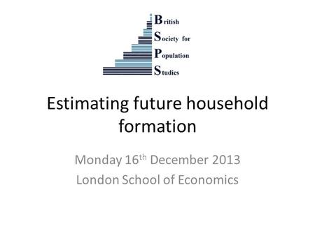 Estimating future household formation Monday 16 th December 2013 London School of Economics.