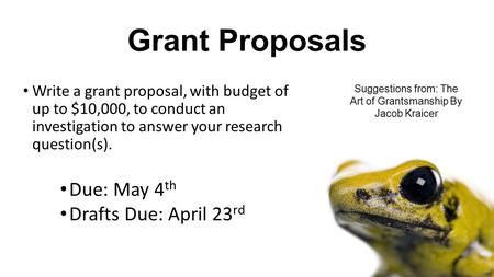 Grant Proposals Write a grant proposal, with budget of up to $10,000, to conduct an investigation to answer your research question(s). Due: May 4 th Drafts.